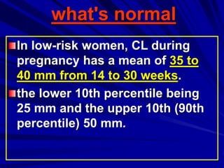 what's normal
In low-risk women, CL during
pregnancy has a mean of 35 to
40 mm from 14 to 30 weeks.
the lower 10th percentile being
25 mm and the upper 10th (90th
percentile) 50 mm.
 