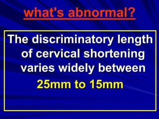 The discriminatory length
of cervical shortening
varies widely between
25mm to 15mm
what's abnormal?
 