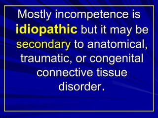 Mostly incompetence is
idiopathic but it may be
secondary to anatomical,
traumatic, or congenital
connective tissue
disorder.
 