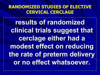 results of randomized
clinical trials suggest that
cerclage either had a
modest effect on reducing
the rate of preterm delivery
or no effect whatsoever.
RANDOMIZED STUDIES OF ELECTIVE
CERVICAL CERCLAGE
 