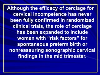Although the efficacy of cerclage for
cervical incompetence has never
been fully confirmed in randomized
clinical trials, the role of cerclage
has been expanded to include
women with “risk factors” for
spontaneous preterm birth or
nonreassuring sonographic cervical
findings in the mid trimester.
 