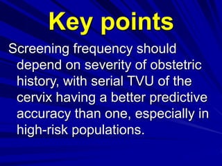 Screening frequency should
depend on severity of obstetric
history, with serial TVU of the
cervix having a better predictive
accuracy than one, especially in
high-risk populations.
Key points
 