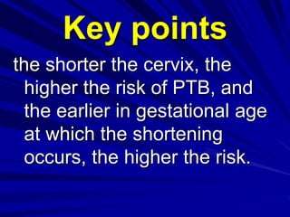 the shorter the cervix, the
higher the risk of PTB, and
the earlier in gestational age
at which the shortening
occurs, the higher the risk.
Key points
 