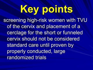 screening high-risk women with TVU
of the cervix and placement of a
cerclage for the short or funneled
cervix should not be considered
standard care until proven by
properly conducted, large
randomized trials
Key points
 