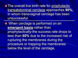 The overall live birth rate for prophylactic
transabdominal cerclage approaches 90%,
in whom transvaginal cerclage has been
unsuccessful.
When cerclage is performed on an
emergent basis-rather than
prophylactically-the success rate drops to
less than 60% due to the increased risk of
rupturing the membranes during the
procedure or trapping the membranes
below the level of the cerclage.
 