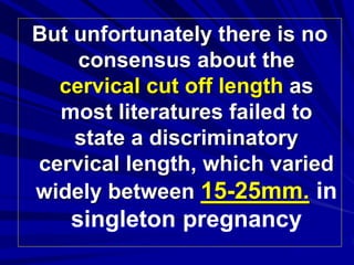 But unfortunately there is no
consensus about the
cervical cut off length as
most literatures failed to
state a discriminatory
cervical length, which varied
widely between 15-25mm. in
singleton pregnancy
 