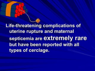 Life-threatening complications of
uterine rupture and maternal
septicemia are extremely rare
but have been reported with all
types of cerclage.
 