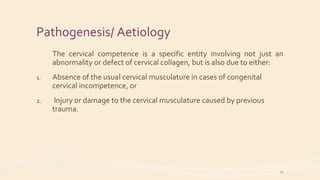 Pathogenesis/ Aetiology
The cervical competence is a specific entity involving not just an
abnormality or defect of cervical collagen, but is also due to either:
1. Absence of the usual cervical musculature in cases of congenital
cervical incompetence, or
2. Injury or damage to the cervical musculature caused by previous
trauma.
11
 