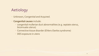 Aetiology
- Unknown, Congenital and Acquired.
- Congenital causes include:
- congenital mullerian duct abnormalities (e.g. septate uterus,
bicornuate uterus)
- Connective tissue disorder (Ehlers-Danlos syndrome)
- DES exposure in utero
12
 
