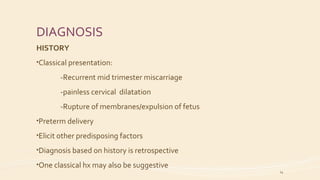 DIAGNOSIS
HISTORY
•Classical presentation:
-Recurrent mid trimester miscarriage
-painless cervical dilatation
-Rupture of membranes/expulsion of fetus
•Preterm delivery
•Elicit other predisposing factors
•Diagnosis based on history is retrospective
•One classical hx may also be suggestive
14
 