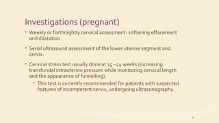 Investigations (pregnant)
• Weekly or forthnightly cervical assessment- softening effacement
and dilatation.
• Serial ultrasound assessment of the lower uterine segment and
cervix.
• Cervical stress test usually done at 15 –24 weeks (increasing
transfundal intrauterine pressure while monitoring cervical length
and the appearance of funnelling).
• This test is currently recommended for patients with suspected
features of incompetent cervix, undergoing ultrasonography.
16
 