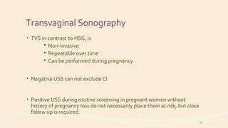 Transvaginal Sonography
• TVS in contrast to HSG, is
 Non-invasive
 Repeatable over time
 Can be performed during pregnancy
• Negative USS can not exclude CI
• Positive USS during routine screening in pregnant women without
history of pregnancy loss do not necessarily place them at risk, but close
follow up is required.
19
 