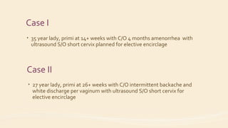Case I
• 35 year lady, primi at 14+ weeks with C/O 4 months amenorrhea with
ultrasound S/O short cervix planned for elective encirclage
Case II
• 27 year lady, primi at 26+ weeks with C/O intermittent backache and
white discharge per vaginum with ultrasound S/O short cervix for
elective encirclage
 