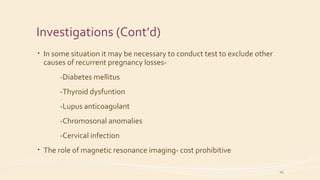 Investigations (Cont’d)
• In some situation it may be necessary to conduct test to exclude other
causes of recurrent pregnancy losses-
-Diabetes mellitus
-Thyroid dysfuntion
-Lupus anticoagulant
-Chromosonal anomalies
-Cervical infection
• The role of magnetic resonance imaging- cost prohibitive
20
 