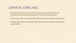 CERVICAL CERCLAGE
• Evidence-based procedure that reduces perinatal and maternal
morbidity and mortality arising from cervical incompetence.
• The success rate can be high (80-90%) when done early in pregnancy.
• Usually done prior to 18 weeks, but after 13 weeks. Many say between
14-16 weeks.
21
 