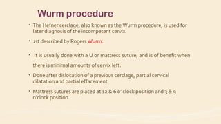 Wurm procedure
• The Hefner cerclage, also known as the Wurm procedure, is used for
later diagnosis of the incompetent cervix.
• 1st described by Rogers Wurm.
• It is usually done with a U or mattress suture, and is of benefit when
there is minimal amounts of cervix left.
• Done after dislocation of a previous cerclage, partial cervical
dilatation and partial effacement
• Mattress sutures are placed at 12 & 6 o’ clock position and 3 & 9
o’clock position
 