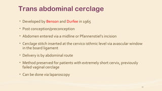 Trans abdominal cerclage
• Developed by Benson and Durfee in 1965
• Post conception/preconception
• Abdomen entered via a midline or Pfannenstiel’s incision
• Cerclage stitch inserted at the cervico isthmic level via avascular window
in the board ligament
• Delivery is by abdominal route
• Method preserved for patients with extremely short cervix, previously
failed vaginal cerclage
• Can be done via laparoscopy
27
 
