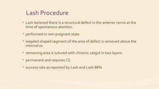 Lash Procedure
• Lash believed there is a structural defect in the anterior cervix at the
time of spontanous abortion.
• performed in non-pregnant state
• wegded shaped segment of the area of defect is removed above the
internal os
• remaining area is sutured with chromic catgut in two layers.
• permanent and requires CS
• success rate as reported by Lash and Lash 86%
 