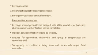 • Cerclage can be
1. Prophylactic (Elective) cervical cerclage.
2. Emergency (Salvage) cervical cerclage .
Preoperative evaluation.
• Cerclage should generally be delayed until after 14weeks so that early
abortions due to other factors will be completed.
• Obvious cervical infection should be treated,
• cultures for gonorrhea, chlamydia, and group B streptococci are
recommended
• Sonography to confirm a living fetus and to exclude major fetal
anomalies
29
 