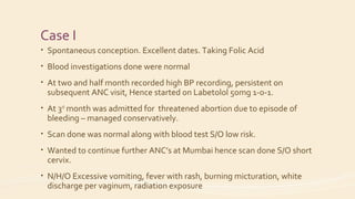 Case I
• Spontaneous conception. Excellent dates. Taking Folic Acid
• Blood investigations done were normal
• At two and half month recorded high BP recording, persistent on
subsequent ANC visit, Hence started on Labetolol 50mg 1-0-1.
• At 3rd
month was admitted for threatened abortion due to episode of
bleeding – managed conservatively.
• Scan done was normal along with blood test S/O low risk.
• Wanted to continue further ANC’s at Mumbai hence scan done S/O short
cervix.
• N/H/O Excessive vomiting, fever with rash, burning micturation, white
discharge per vaginum, radiation exposure
 