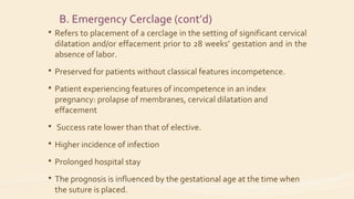 B. Emergency Cerclage (cont’d)
 Refers to placement of a cerclage in the setting of significant cervical
dilatation and/or effacement prior to 28 weeks’ gestation and in the
absence of labor.
 Preserved for patients without classical features incompetence.
 Patient experiencing features of incompetence in an index
pregnancy: prolapse of membranes, cervical dilatation and
effacement
 Success rate lower than that of elective.
 Higher incidence of infection
 Prolonged hospital stay
 The prognosis is influenced by the gestational age at the time when
the suture is placed.
 