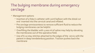 The bulging membrane during emergency
cerclage
• Management options
• Insertion of a foley’s catheter with 20ml balloon with the distal cut
end inserted into the cervical canal and inflated.
• Pre cerclage amniocentesis to remove sufficient fluid to reduce the
bulging membranes can be helpful.
• Overfilling the bladder with 1,000 ml of saline may help by elevating
the membranes out of the operative field.
• Use of 6-10 stay stitches attached to the edges of the cervix with the
patient in deep trendelenburg position. Traction pushes back the
membrane
32
 