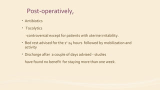 Post-operatively,
• Antibiotics
• Tocolytics
-controversial except for patients with uterine irritability.
• Bed rest advised for the 1st
24 hours followed by mobilization and
activity
• Discharge after a couple of days advised - studies
have found no benefit for staying more than one week.
 