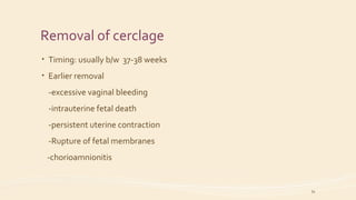 Removal of cerclage
• Timing: usually b/w 37-38 weeks
• Earlier removal
-excessive vaginal bleeding
-intrauterine fetal death
-persistent uterine contraction
-Rupture of fetal membranes
-chorioamnionitis
34
 