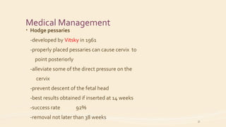 Medical Management
• Hodge pessaries
-developed by Vitsky in 1961
-properly placed pessaries can cause cervix to
point posteriorly
-alleviate some of the direct pressure on the
cervix
-prevent descent of the fetal head
-best results obtained if inserted at 14 weeks
-success rate 92%
-removal not later than 38 weeks
37
 