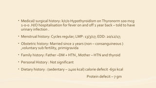 • Medical/ surgical history: k/c/o Hypothyroidism on Thyronorm 100 mcg
1-0-0 .H/O hospitalisation for fever on and off 1 year back – told to have
urinary infection .
• Menstrual history: Cycles regular; LMP: 13/3/17; EDD: 20/12/17;
• Obstetric history: Married since 2 years (non – consanguineous )
,voluntary sub fertility, primigravida
• Family history: Father –DM + HTN , Mother – HTN and thyroid
• Personal History : Not significant
• Dietary history : (sedentary – 2400 kcal) calorie defecit -650 kcal
Protein defecit – 7 gm
 