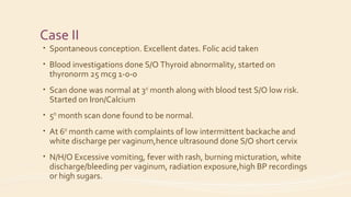 Case II
• Spontaneous conception. Excellent dates. Folic acid taken
• Blood investigations done S/O Thyroid abnormality, started on
thyronorm 25 mcg 1-0-0
• Scan done was normal at 3rd
month along with blood test S/O low risk.
Started on Iron/Calcium
• 5th
month scan done found to be normal.
• At 6th
month came with complaints of low intermittent backache and
white discharge per vaginum,hence ultrasound done S/O short cervix
• N/H/O Excessive vomiting, fever with rash, burning micturation, white
discharge/bleeding per vaginum, radiation exposure,high BP recordings
or high sugars.
 