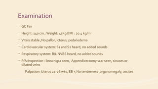 Examination
• GC Fair
• Height: 140 cm ; Weight: 41Kg BMI : 20.4 kg/m2
• Vitals stable ,No pallor, icterus, pedal edema
• Cardiovascular system: S1 and S2 heard, no added sounds
• Respiratory system: B/L NVBS heard, no added sounds
• P/A:Inspection : linea nigra seen, Appendicectomy scar seen, sinuses or
dilated veins
Palpation: Uterus 24-26 wks, EB +,No tenderness ,organomegaly, ascites
 
