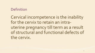 Definition
Cervical incompetence is the inability
for the cervix to retain an intra-
uterine pregnancy till term as a result
of structural and functional defects of
the cervix.
9
 