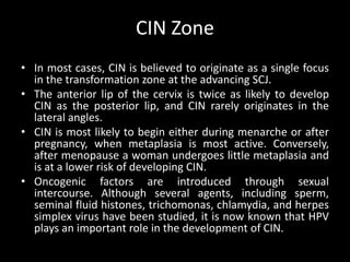 CIN Zone
• In most cases, CIN is believed to originate as a single focus
  in the transformation zone at the advancing SCJ.
• The anterior lip of the cervix is twice as likely to develop
  CIN as the posterior lip, and CIN rarely originates in the
  lateral angles.
• CIN is most likely to begin either during menarche or after
  pregnancy, when metaplasia is most active. Conversely,
  after menopause a woman undergoes little metaplasia and
  is at a lower risk of developing CIN.
• Oncogenic factors are introduced through sexual
  intercourse. Although several agents, including sperm,
  seminal fluid histones, trichomonas, chlamydia, and herpes
  simplex virus have been studied, it is now known that HPV
  plays an important role in the development of CIN.
 