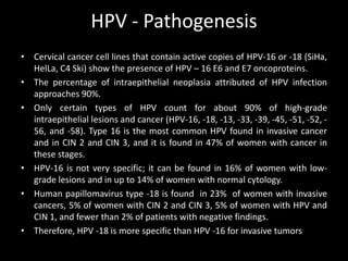 HPV - Pathogenesis
• Cervical cancer cell lines that contain active copies of HPV-16 or -18 (SiHa,
  HelLa, C4 Ski) show the presence of HPV – 16 E6 and E7 oncoproteins.
• The percentage of intraepithelial neoplasia attributed of HPV infection
  approaches 90%.
• Only certain types of HPV count for about 90% of high-grade
  intraepithelial lesions and cancer (HPV-16, -18, -13, -33, -39, -45, -51, -52, -
  56, and -58). Type 16 is the most common HPV found in invasive cancer
  and in CIN 2 and CIN 3, and it is found in 47% of women with cancer in
  these stages.
• HPV-16 is not very specific; it can be found in 16% of women with low-
  grade lesions and in up to 14% of women with normal cytology.
• Human papillomavirus type -18 is found in 23% of women with invasive
  cancers, 5% of women with CIN 2 and CIN 3, 5% of women with HPV and
  CIN 1, and fewer than 2% of patients with negative findings.
• Therefore, HPV -18 is more specific than HPV -16 for invasive tumors
 