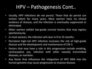 HPV – Pathogenesis Cont..
• Usually, HPV infections do not persist. Those that do persist can
  remain latent for many years. Most women have no clinical
  evidence of disease, and the infection is eventually suppressed or
  eliminated.
• Other women exhibit low-grade cervical lesions that may regress
  spontaneously.
• In most women, the infection will clear in 9 to 15 months.
• Persistent high-risk HPV infection increases the risk of high-grade
  disease and the development and maintenance of CIN 3.
• Factors that may have a role in this progression include smoking,
  contraceptive use, infection with other sexually transmitted
  diseases, or nutrition.
• Any factor that influences the integration of HPV DNA into the
  human genome may cause progression to invasive disease.
 