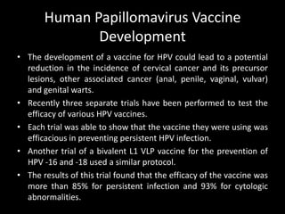 Human Papillomavirus Vaccine
              Development
• The development of a vaccine for HPV could lead to a potential
  reduction in the incidence of cervical cancer and its precursor
  lesions, other associated cancer (anal, penile, vaginal, vulvar)
  and genital warts.
• Recently three separate trials have been performed to test the
  efficacy of various HPV vaccines.
• Each trial was able to show that the vaccine they were using was
  efficacious in preventing persistent HPV infection.
• Another trial of a bivalent L1 VLP vaccine for the prevention of
  HPV -16 and -18 used a similar protocol.
• The results of this trial found that the efficacy of the vaccine was
  more than 85% for persistent infection and 93% for cytologic
  abnormalities.
 