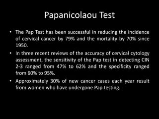 Papanicolaou Test
• The Pap Test has been successful in reducing the incidence
  of cervical cancer by 79% and the mortality by 70% since
  1950.
• In three recent reviews of the accuracy of cervical cytology
  assessment, the sensitivity of the Pap test in detecting CIN
  2-3 ranged from 47% to 62% and the specificity ranged
  from 60% to 95%.
• Approximately 30% of new cancer cases each year result
  from women who have undergone Pap testing.
 