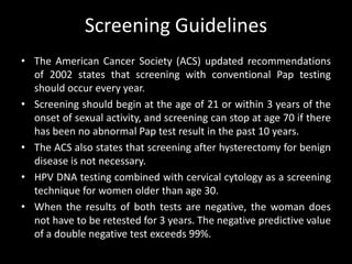 Screening Guidelines
• The American Cancer Society (ACS) updated recommendations
  of 2002 states that screening with conventional Pap testing
  should occur every year.
• Screening should begin at the age of 21 or within 3 years of the
  onset of sexual activity, and screening can stop at age 70 if there
  has been no abnormal Pap test result in the past 10 years.
• The ACS also states that screening after hysterectomy for benign
  disease is not necessary.
• HPV DNA testing combined with cervical cytology as a screening
  technique for women older than age 30.
• When the results of both tests are negative, the woman does
  not have to be retested for 3 years. The negative predictive value
  of a double negative test exceeds 99%.
 
