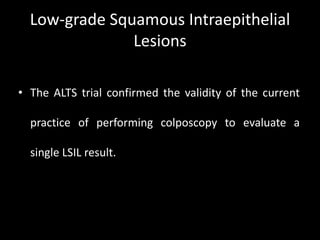 Low-grade Squamous Intraepithelial
               Lesions

• The ALTS trial confirmed the validity of the current

  practice of performing colposcopy to evaluate a

  single LSIL result.
 