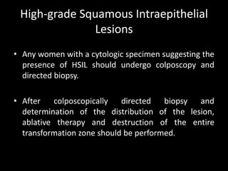 High-grade Squamous Intraepithelial
              Lesions
• Any women with a cytologic specimen suggesting the
  presence of HSIL should undergo colposcopy and
  directed biopsy.

• After colposcopically directed biopsy and
  determination of the distribution of the lesion,
  ablative therapy and destruction of the entire
  transformation zone should be performed.
 