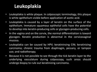 Leukoplakia
• Leukoplakia is white plaque. In colposcopic terminology, this plaque
  is white qpithelium visible before application of acetic acid.
• Leukoplakia is caused by a layer of keratin on the surface of the
  epithelium. Immature squamous epithelial cells have the potential
  to develop into keratin-producing cells or glycogen-producing cells.
• In the vagina and on the cervix, the normal differentiation is toward
  glycogen. Keratin production is abnormal in the cervicovaginal
  mucosa.
• Leukoplakia can be caused by HPV; keratininzing CIN; keratinizing
  carcinoma; chronic trauma from diaphragm, pessary, or tampon
  use; and radiotherapy.
• Because it is not possible to see through the tick keratin layer to the
  underlying vasculature during colposcopy, such areas should
  undergo biopsy to rule out keratinizing carcinoma.
 