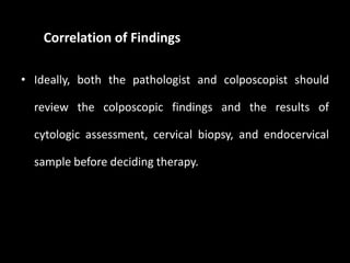Correlation of Findings

• Ideally, both the pathologist and colposcopist should

  review the colposcopic findings and the results of

  cytologic assessment, cervical biopsy, and endocervical

  sample before deciding therapy.
 