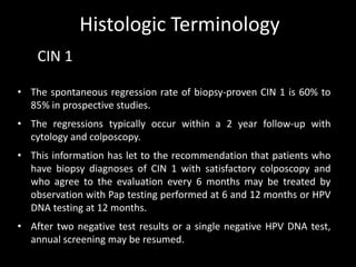 Histologic Terminology
    CIN 1

• The spontaneous regression rate of biopsy-proven CIN 1 is 60% to
  85% in prospective studies.
• The regressions typically occur within a 2 year follow-up with
  cytology and colposcopy.
• This information has let to the recommendation that patients who
  have biopsy diagnoses of CIN 1 with satisfactory colposcopy and
  who agree to the evaluation every 6 months may be treated by
  observation with Pap testing performed at 6 and 12 months or HPV
  DNA testing at 12 months.
• After two negative test results or a single negative HPV DNA test,
  annual screening may be resumed.
 