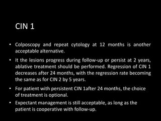 CIN 1
• Colposcopy and repeat cytology at 12 months is another
  acceptable alternative.
• It the lesions progress during follow-up or persist at 2 years,
  ablative treatment should be performed. Regression of CIN 1
  decreases after 24 months, with the regression rate becoming
  the same as for CIN 2 by 5 years.
• For patient with persistent CIN 1after 24 months, the choice
  of treatment is optional.
• Expectant management is still acceptable, as long as the
  patient is cooperative with follow-up.
 