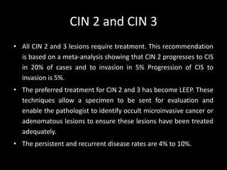 CIN 2 and CIN 3
• All CIN 2 and 3 lesions require treatment. This recommendation
  is based on a meta-analysis showing that CIN 2 progresses to CIS
  in 20% of cases and to invasion in 5% Progression of CIS to
  invasion is 5%.
• The preferred treatment for CIN 2 and 3 has become LEEP. These
  techniques allow a specimen to be sent for evaluation and
  enable the pathologist to identify occult microinvasive cancer or
  adenomatous lesions to ensure these lesions have been treated
  adequately.
• The persistent and recurrent disease rates are 4% to 10%.
 