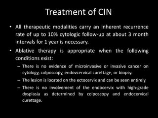 Treatment of CIN
• All therapeutic modalities carry an inherent recurrence
  rate of up to 10% cytologic follow-up at about 3 month
  intervals for 1 year is necessary.
• Ablative therapy is appropriate when the following
  conditions exist:
   – There is no evidence of microinvasive or invasive cancer on
     cytology, colposcopy, endovcervical curettage, or biopsy.
   – The lesion is located on the ectocervix and can be seen entirely.
   – There is no involvement of the endocervix with high-grade
     dysplasia as determined by colposcopy and endocervical
     curettage.
 