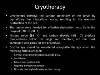 Cryotherapy
• Cryotherapy destroys the surface epithelium of the cervix by
  crystallizing the intracellular water, resulting in the eventual
  destruction of the cell.
• The temperature needed for effective destruction must be in the
  range of (-20 to -30 C).
• Nitrous oxide (89 C) and carbon dioxide (-65 C) produce
  temperatures below this range and therefore, are the most
  commonly used gases for this procedure.
• Cryotherapy should be considered acceptable therapy when the
  following criteria are met:
   –   Cervical intraepithelial neoplasia, grade 1 to 2
   –   Small lesion
   –   Ectocervical location only
   –   Negative endocervical sample
   –   No endocervical gland involvement on biopsy.
 