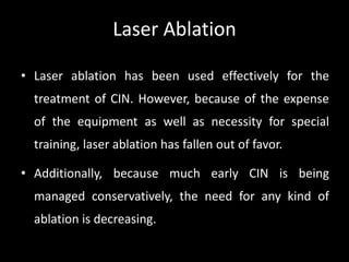 Laser Ablation

• Laser ablation has been used effectively for the
  treatment of CIN. However, because of the expense
  of the equipment as well as necessity for special
  training, laser ablation has fallen out of favor.

• Additionally, because much early CIN is being
  managed conservatively, the need for any kind of
  ablation is decreasing.
 