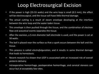 Loop Electrosurgical Excision
•   If the power is high (35-55 watts) and the wire loop is small (0.5 mm), the effect
    will be electrosurgical, and the tissue will have little thermal damage.
•   The actual cutting is a result of steam envelope developing at the interface
    between the wire loop and the water-laden tissue.
•   This envelope is then pushed through the tissue, and the combination of electron
    flow and acoustical events separates the tissue.
•   After the excision, a 5-mm diameter ball electrode is used, and the power is set at
    50 watts.
•   The ball is placed near the surface so that a spark occurs between the ball and the
    tissue.
•   This process is called electrofulguration, and it results in some thermal damage
    that leads to hemostasis.
•   Recent research ha shown that LEEP is associated with an increased risk of overall
    preterm delivery.
•   Intraoperative hemorrhage, postoperative hemorrhage, and cervical stenosis can
    occur but at acceptably low rates.
 